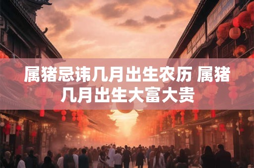 属猪忌讳几月出生农历 属猪几月出生大富大贵