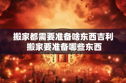 搬家都需要准备啥东西吉利 搬家要准备哪些东西