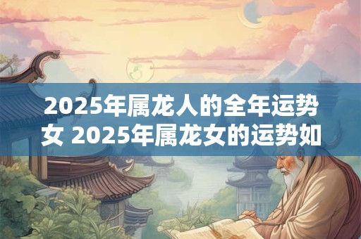 2025年属龙人的全年运势女 2025年属龙女的运势如何