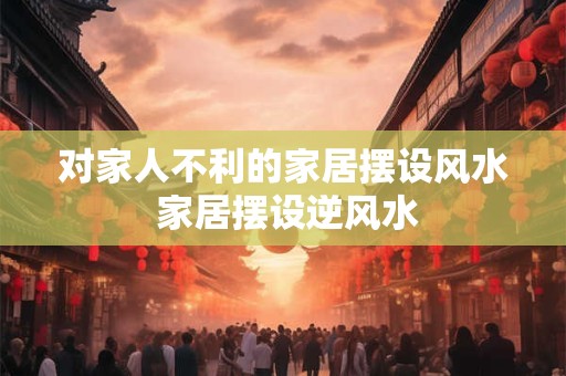 对家人不利的家居摆设风水 家居摆设逆风水