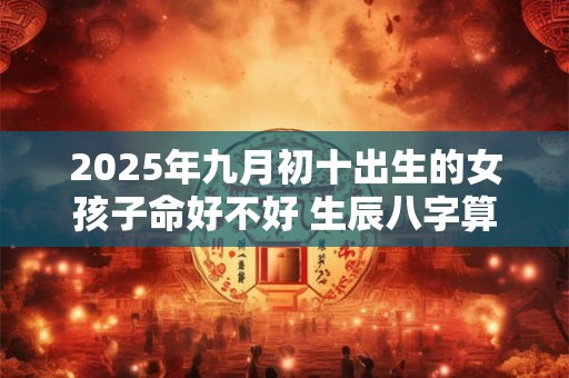 2025年九月初十出生的女孩子命好不好 生辰八字算命 2025年九月初十出生的女孩子命好不好 生辰八字算命