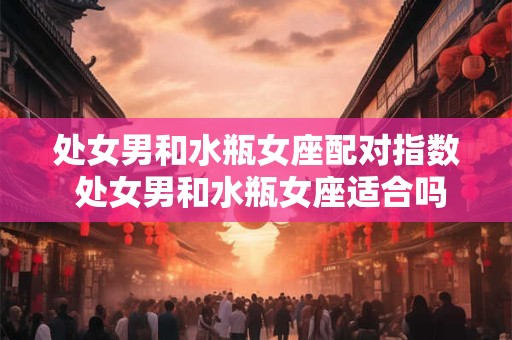 处女男和水瓶女座配对指数 处女男和水瓶女座适合吗