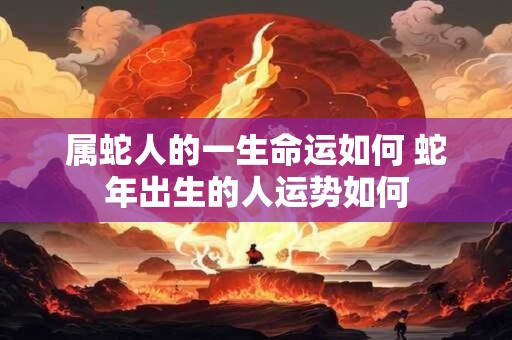 属蛇人的一生命运如何 蛇年出生的人运势如何