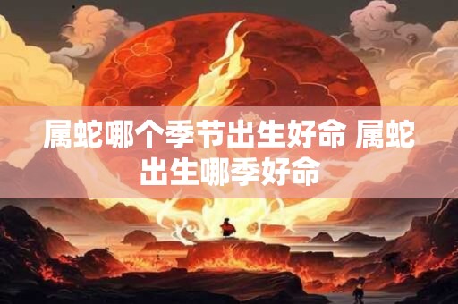 属蛇哪个季节出生好命 属蛇出生哪季好命