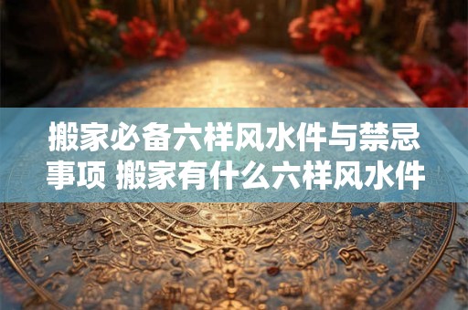 搬家必备六样风水件与禁忌事项 搬家有什么六样风水件与禁忌事项