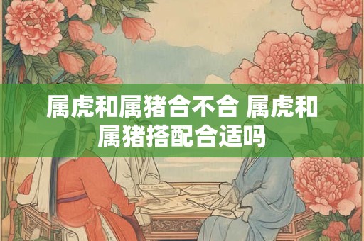 属虎和属猪合不合 属虎和属猪搭配合适吗