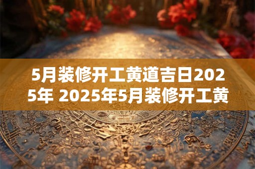 5月装修开工黄道吉日2025年 2025年5月装修开工黄道吉日
