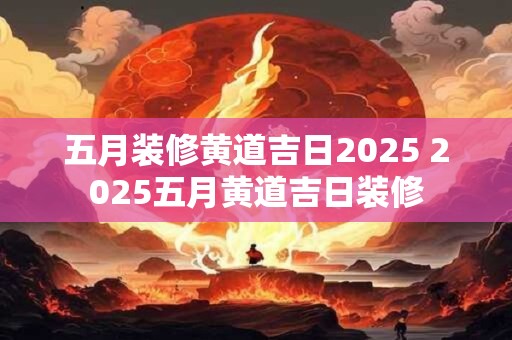五月装修黄道吉日2025 2025五月黄道吉日装修