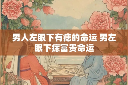 男人左眼下有痣的命运 男左眼下痣富贵命运