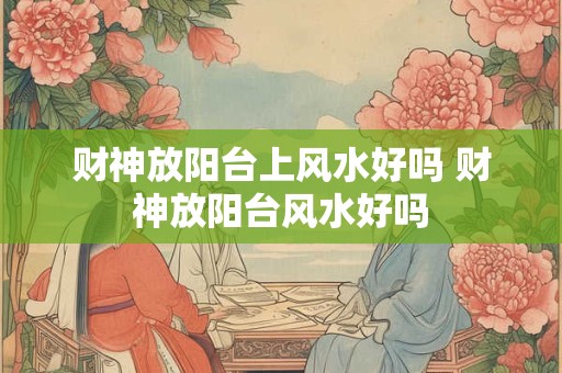 财神放阳台上风水好吗 财神放阳台风水好吗