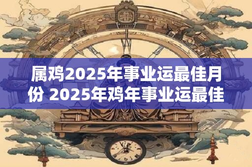 属鸡2025年事业运最佳月份 2025年鸡年事业运最佳月份