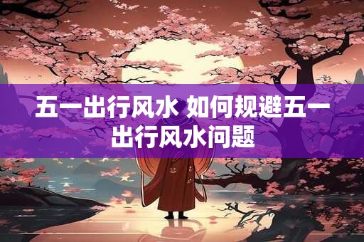 五一出行风水 如何规避五一出行风水问题