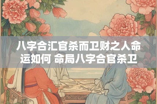 八字合汇官杀而卫财之人命运如何 命局八字合官杀卫财如何