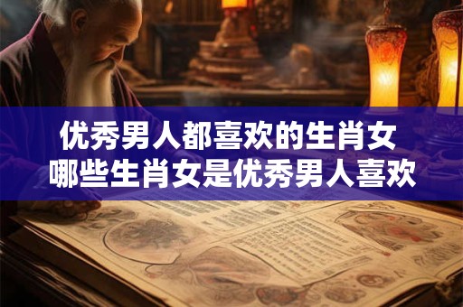 优秀男人都喜欢的生肖女 哪些生肖女是优秀男人喜欢的