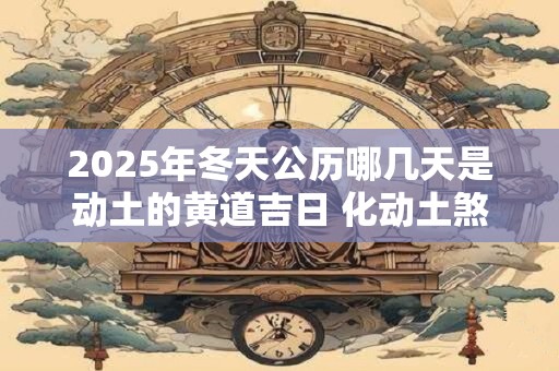 2025年冬天公历哪几天是动土的黄道吉日 化动土煞的方法