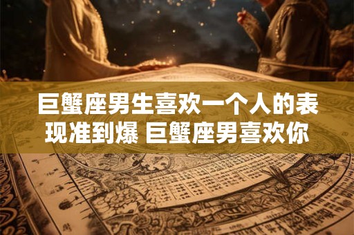 巨蟹座男生喜欢一个人的表现准到爆 巨蟹座男喜欢你了这些表现绝对准