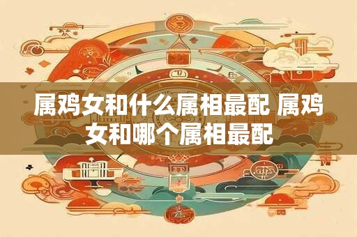 属鸡女和什么属相最配 属鸡女和哪个属相最配