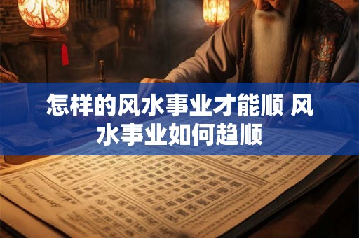 怎样的风水事业才能顺 风水事业如何趋顺