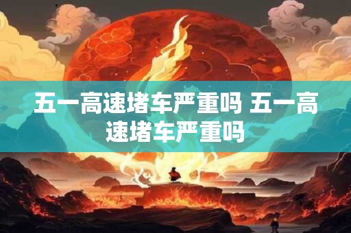 五一高速堵车严重吗 五一高速堵车严重吗