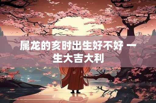 属龙的亥时出生好不好 一生大吉大利