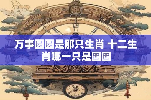万事圆圆是那只生肖 十二生肖哪一只是圆圆