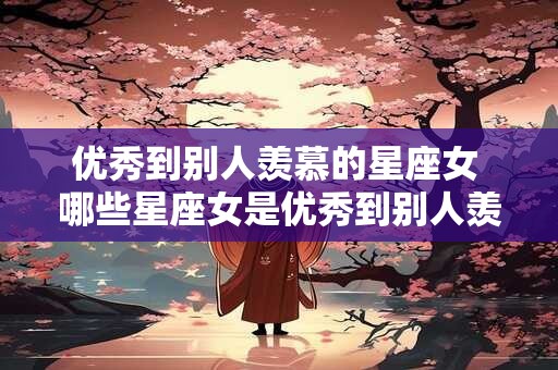 优秀到别人羡慕的星座女 哪些星座女是优秀到别人羡慕的