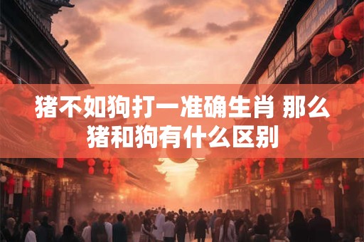 猪不如狗打一准确生肖 那么猪和狗有什么区别