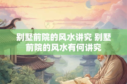 别墅前院的风水讲究 别墅前院的风水有何讲究