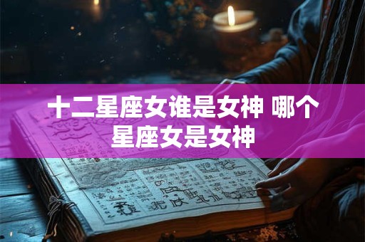 十二星座女谁是女神 哪个星座女是女神