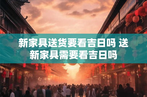 新家具送货要看吉日吗 送新家具需要看吉日吗