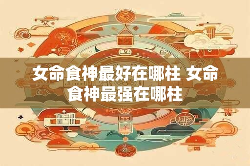 女命食神最好在哪柱 女命食神最强在哪柱