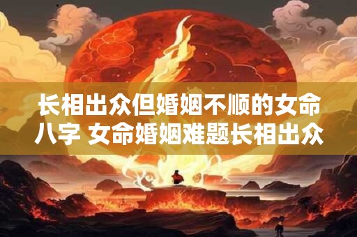 长相出众但婚姻不顺的女命八字 女命婚姻难题长相出众何故