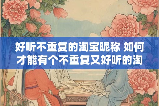 好听不重复的淘宝昵称 如何才能有个不重复又好听的淘宝昵称