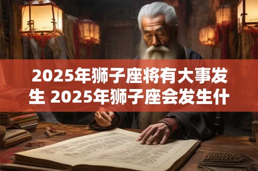2025年狮子座将有大事发生 2025年狮子座会发生什么大事