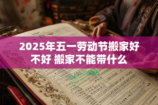 2025年五一劳动节搬家好不好 搬家不能带什么 2025年五一劳动节搬家好不好 搬家不能带什么