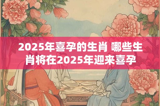 2025年喜孕的生肖 哪些生肖将在2025年迎来喜孕