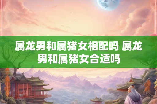 属龙男和属猪女相配吗 属龙男和属猪女合适吗