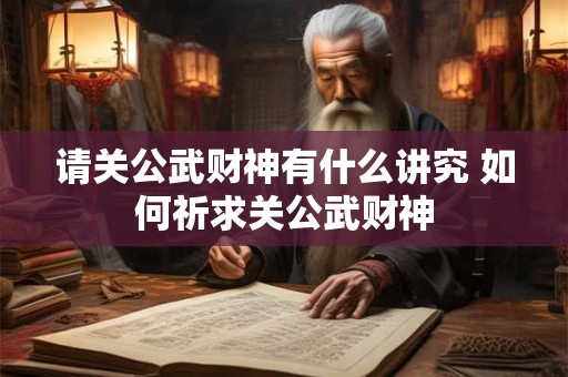 请关公武财神有什么讲究 如何祈求关公武财神