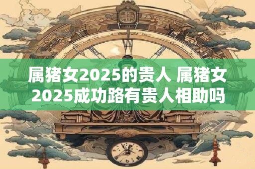 属猪女2025的贵人 属猪女2025成功路有贵人相助吗