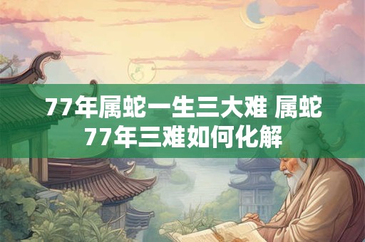 77年属蛇一生三大难 属蛇77年三难如何化解