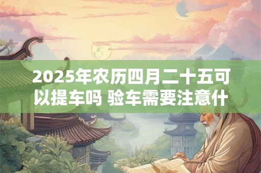 2025年农历四月二十五可以提车吗 验车需要注意什么