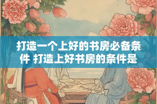 打造一个上好的书房必备条件 打造上好书房的条件是什么