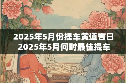 2025年5月份提车黄道吉日 2025年5月何时最佳提车