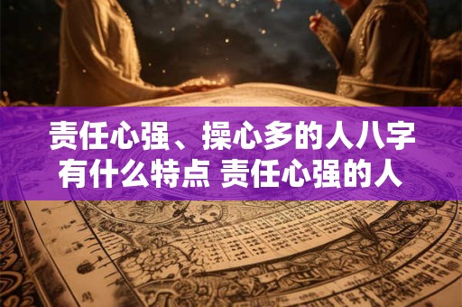 责任心强、操心多的人八字有什么特点 责任心强的人八字特点