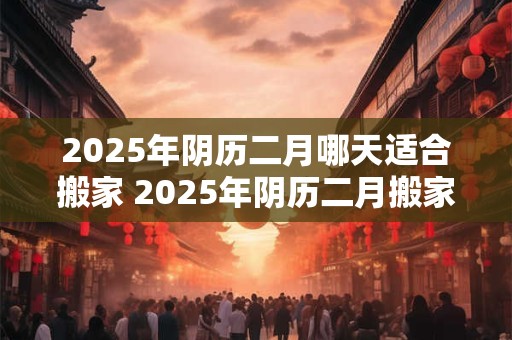 2026年阴历二月哪天适合搬家 2026年阴历二月搬家哪天好 2026年阴历二月哪天适合搬家 2026年阴历二月搬家哪天好