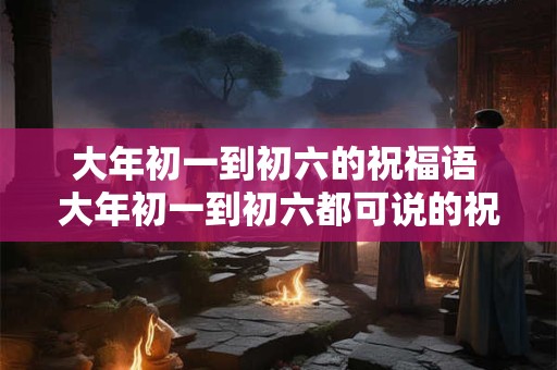 大年初一到初六的祝福语 大年初一到初六都可说的祝福语是什么