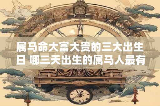 详细阅读:属马命大富大贵的三大出生日 哪三天出生的属马人最有可能大富大贵 属马命大富大贵的三大出生日 哪三天出生的属马人最有可能大富大贵