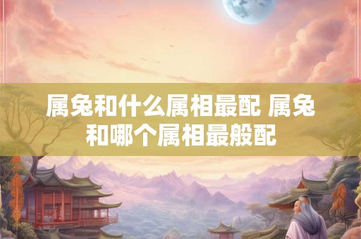 属兔和什么属相最配 属兔和哪个属相最般配