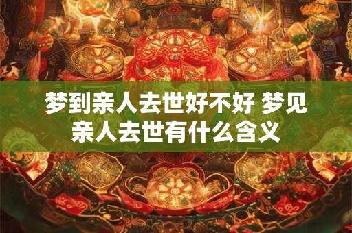 梦到亲人去世好不好 梦见亲人去世有什么含义