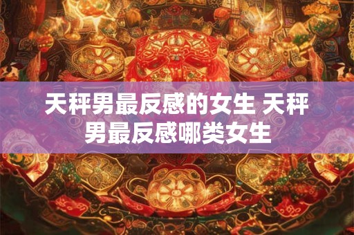 天秤男最反感的女生 天秤男最反感哪类女生